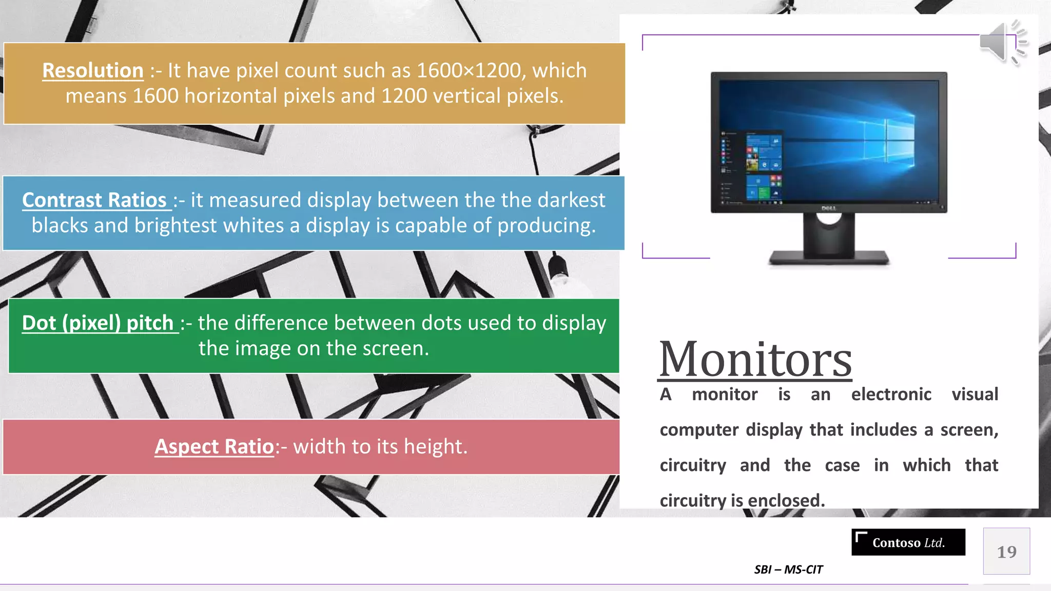 Contoso Ltd.
Monitors
A monitor is an electronic visual
computer display that includes a screen,
circuitry and the case in which that
circuitry is enclosed.
SBI – MS-CIT
19
Resolution :- It have pixel count such as 1600×1200, which
means 1600 horizontal pixels and 1200 vertical pixels.
Dot (pixel) pitch :- the difference between dots used to display
the image on the screen.
Contrast Ratios :- it measured display between the the darkest
blacks and brightest whites a display is capable of producing.
Aspect Ratio:- width to its height.
 