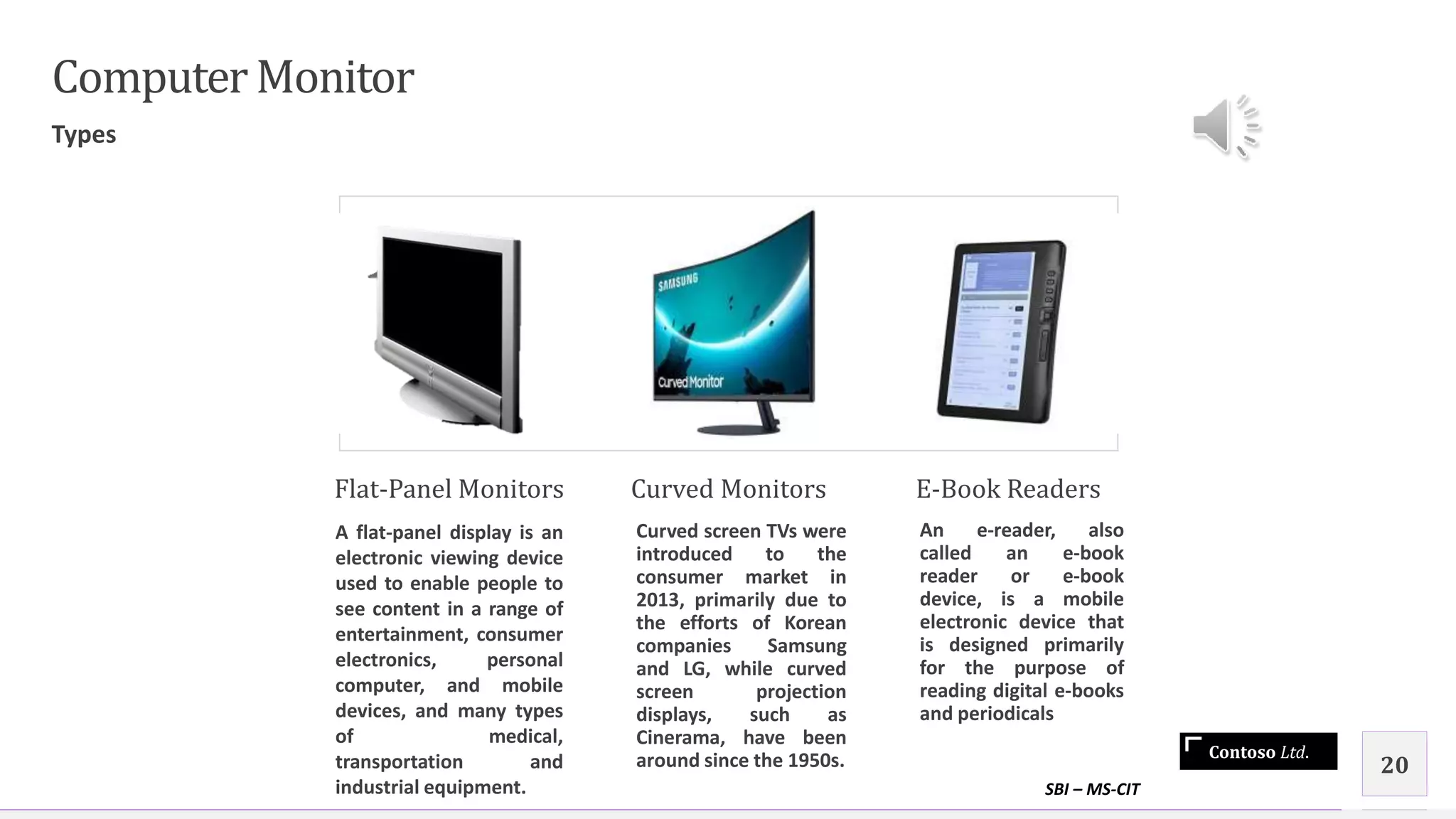 Contoso Ltd.
ComputerMonitor
Types
Flat-Panel Monitors
A flat-panel display is an
electronic viewing device
used to enable people to
see content in a range of
entertainment, consumer
electronics, personal
computer, and mobile
devices, and many types
of medical,
transportation and
industrial equipment.
Curved Monitors
Curved screen TVs were
introduced to the
consumer market in
2013, primarily due to
the efforts of Korean
companies Samsung
and LG, while curved
screen projection
displays, such as
Cinerama, have been
around since the 1950s.
E-Book Readers
An e-reader, also
called an e-book
reader or e-book
device, is a mobile
electronic device that
is designed primarily
for the purpose of
reading digital e-books
and periodicals
SBI – MS-CIT
20
 
