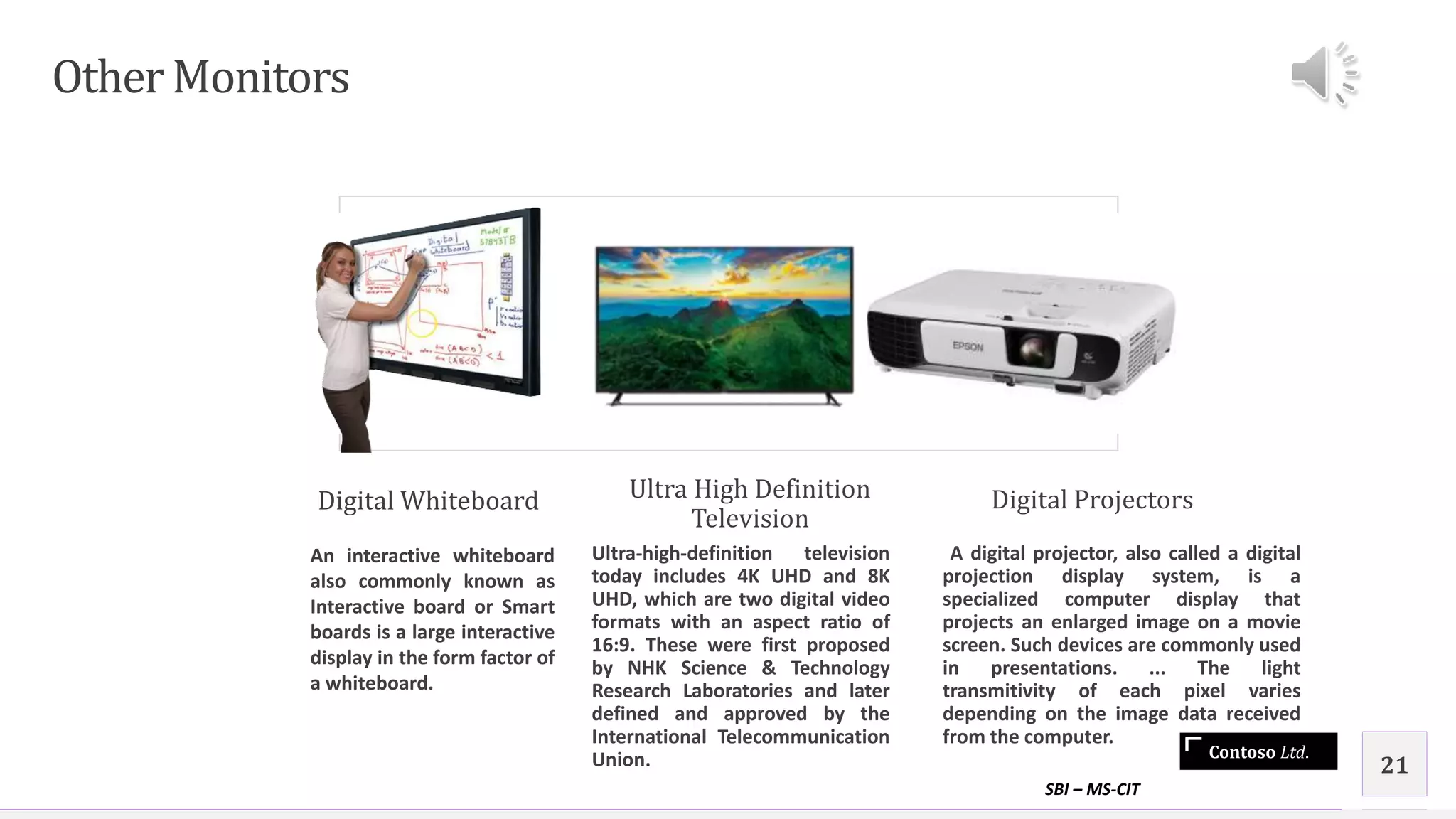 Contoso Ltd.
Other Monitors
Digital Whiteboard
An interactive whiteboard
also commonly known as
Interactive board or Smart
boards is a large interactive
display in the form factor of
a whiteboard.
Ultra High Definition
Television
Ultra-high-definition television
today includes 4K UHD and 8K
UHD, which are two digital video
formats with an aspect ratio of
16:9. These were first proposed
by NHK Science & Technology
Research Laboratories and later
defined and approved by the
International Telecommunication
Union.
Digital Projectors
A digital projector, also called a digital
projection display system, is a
specialized computer display that
projects an enlarged image on a movie
screen. Such devices are commonly used
in presentations. ... The light
transmitivity of each pixel varies
depending on the image data received
from the computer.
SBI – MS-CIT
21
 