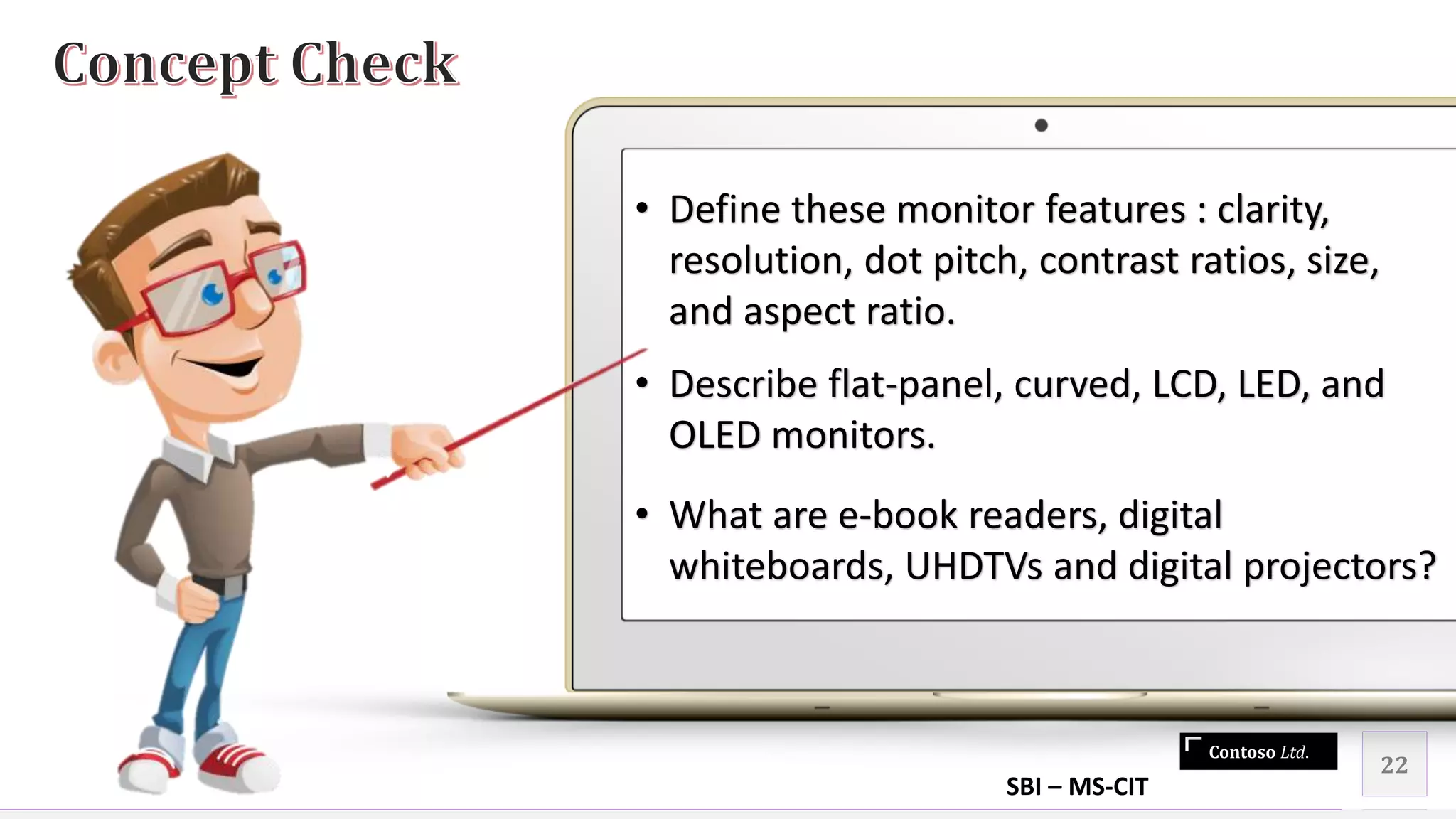Contoso Ltd.
22
• Define these monitor features : clarity,
resolution, dot pitch, contrast ratios, size,
and aspect ratio.
• Describe flat-panel, curved, LCD, LED, and
OLED monitors.
• What are e-book readers, digital
whiteboards, UHDTVs and digital projectors?
SBI – MS-CIT
 