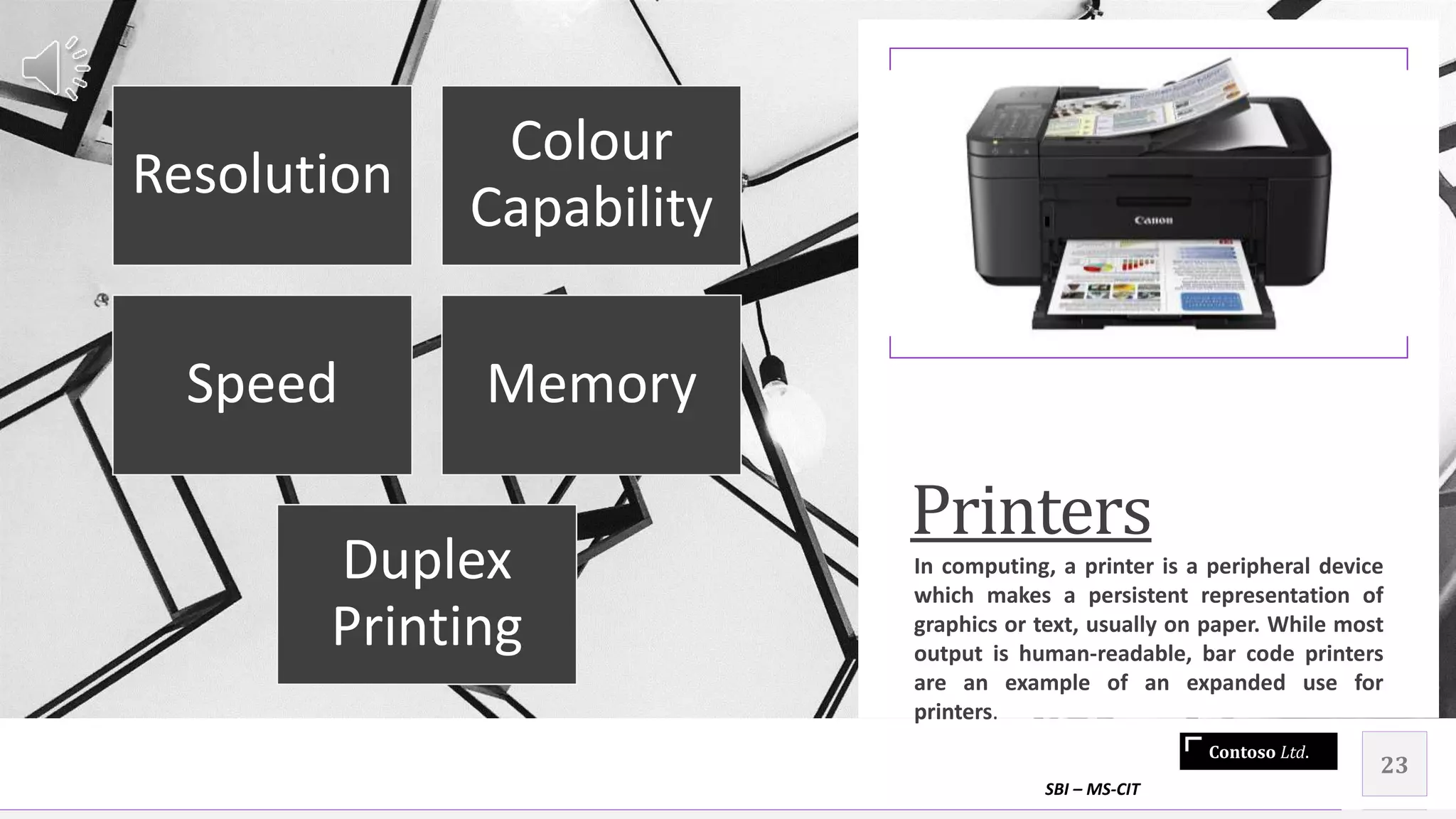 Contoso Ltd.
Printers
In computing, a printer is a peripheral device
which makes a persistent representation of
graphics or text, usually on paper. While most
output is human-readable, bar code printers
are an example of an expanded use for
printers.
SBI – MS-CIT
23
Resolution
Colour
Capability
Speed Memory
Duplex
Printing
 