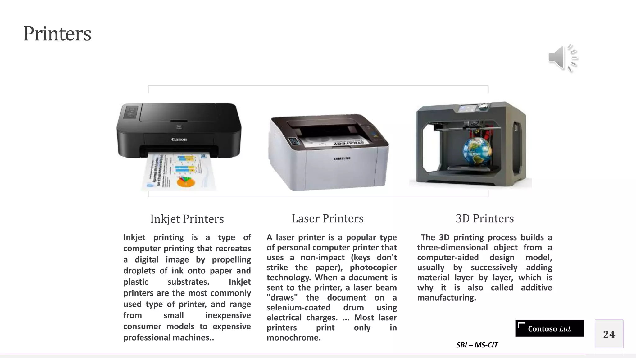 Contoso Ltd.
Printers
Inkjet Printers
Inkjet printing is a type of
computer printing that recreates
a digital image by propelling
droplets of ink onto paper and
plastic substrates. Inkjet
printers are the most commonly
used type of printer, and range
from small inexpensive
consumer models to expensive
professional machines..
Laser Printers
A laser printer is a popular type
of personal computer printer that
uses a non-impact (keys don't
strike the paper), photocopier
technology. When a document is
sent to the printer, a laser beam
"draws" the document on a
selenium-coated drum using
electrical charges. ... Most laser
printers print only in
monochrome.
3D Printers
The 3D printing process builds a
three-dimensional object from a
computer-aided design model,
usually by successively adding
material layer by layer, which is
why it is also called additive
manufacturing.
SBI – MS-CIT
24
 