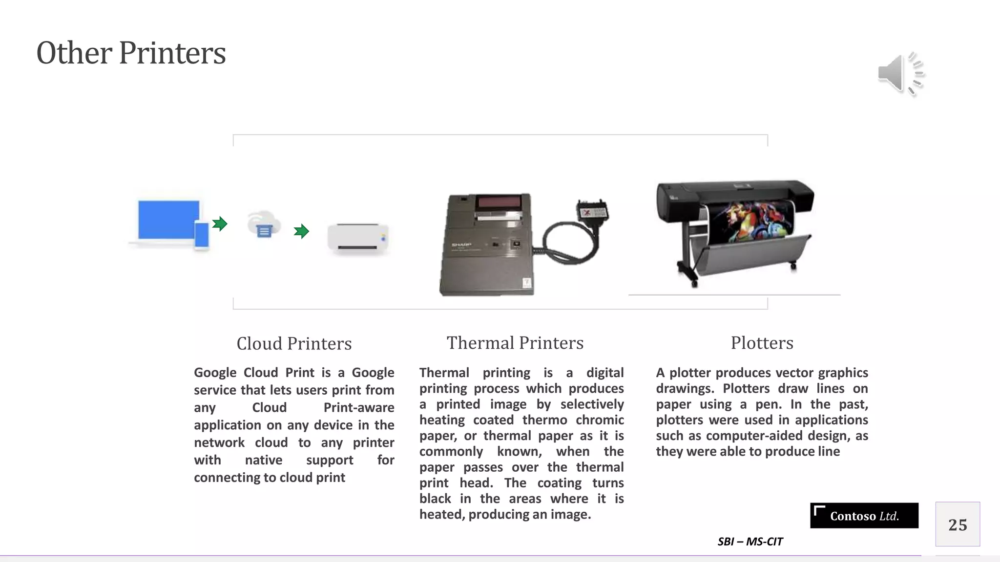 Contoso Ltd.
Other Printers
Cloud Printers
Google Cloud Print is a Google
service that lets users print from
any Cloud Print-aware
application on any device in the
network cloud to any printer
with native support for
connecting to cloud print
Thermal Printers
Thermal printing is a digital
printing process which produces
a printed image by selectively
heating coated thermo chromic
paper, or thermal paper as it is
commonly known, when the
paper passes over the thermal
print head. The coating turns
black in the areas where it is
heated, producing an image.
Plotters
A plotter produces vector graphics
drawings. Plotters draw lines on
paper using a pen. In the past,
plotters were used in applications
such as computer-aided design, as
they were able to produce line
SBI – MS-CIT
25
 