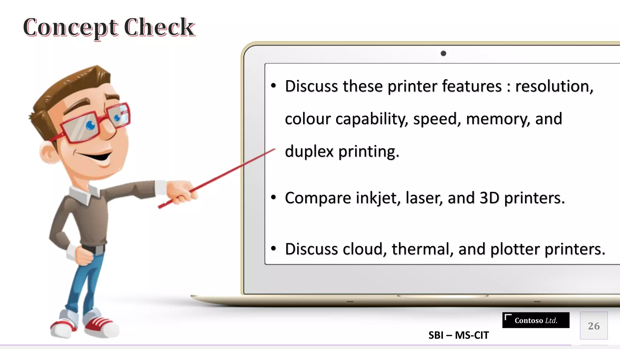 Contoso Ltd.
26
• Discuss these printer features : resolution,
colour capability, speed, memory, and
duplex printing.
• Compare inkjet, laser, and 3D printers.
• Discuss cloud, thermal, and plotter printers.
SBI – MS-CIT
 