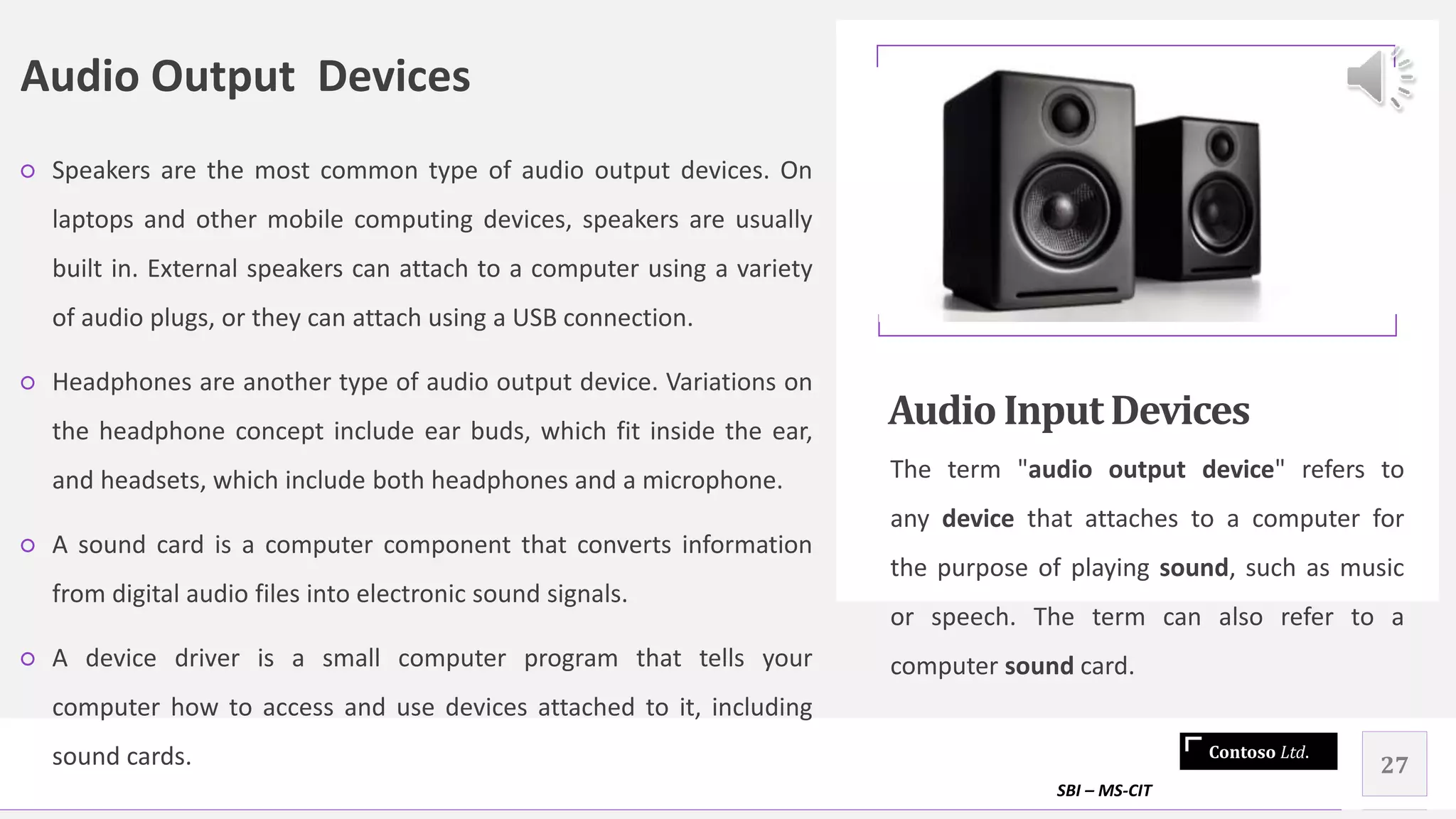 Contoso Ltd.
Audio Output Devices
○ Speakers are the most common type of audio output devices. On
laptops and other mobile computing devices, speakers are usually
built in. External speakers can attach to a computer using a variety
of audio plugs, or they can attach using a USB connection.
○ Headphones are another type of audio output device. Variations on
the headphone concept include ear buds, which fit inside the ear,
and headsets, which include both headphones and a microphone.
○ A sound card is a computer component that converts information
from digital audio files into electronic sound signals.
○ A device driver is a small computer program that tells your
computer how to access and use devices attached to it, including
sound cards.
Audio InputDevices
The term "audio output device" refers to
any device that attaches to a computer for
the purpose of playing sound, such as music
or speech. The term can also refer to a
computer sound card.
SBI – MS-CIT
27
 