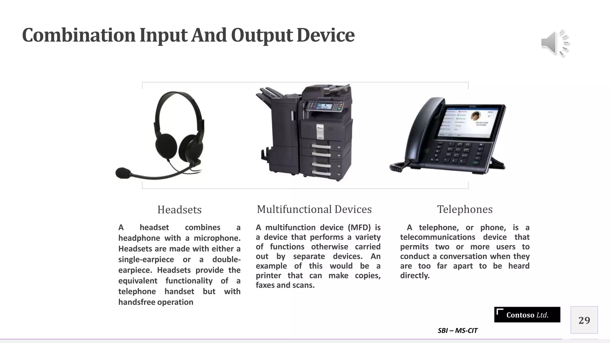 Contoso Ltd.
CombinationInput And Output Device
Headsets
A headset combines a
headphone with a microphone.
Headsets are made with either a
single-earpiece or a double-
earpiece. Headsets provide the
equivalent functionality of a
telephone handset but with
handsfree operation
Multifunctional Devices
A multifunction device (MFD) is
a device that performs a variety
of functions otherwise carried
out by separate devices. An
example of this would be a
printer that can make copies,
faxes and scans.
Telephones
A telephone, or phone, is a
telecommunications device that
permits two or more users to
conduct a conversation when they
are too far apart to be heard
directly.
SBI – MS-CIT
29
 