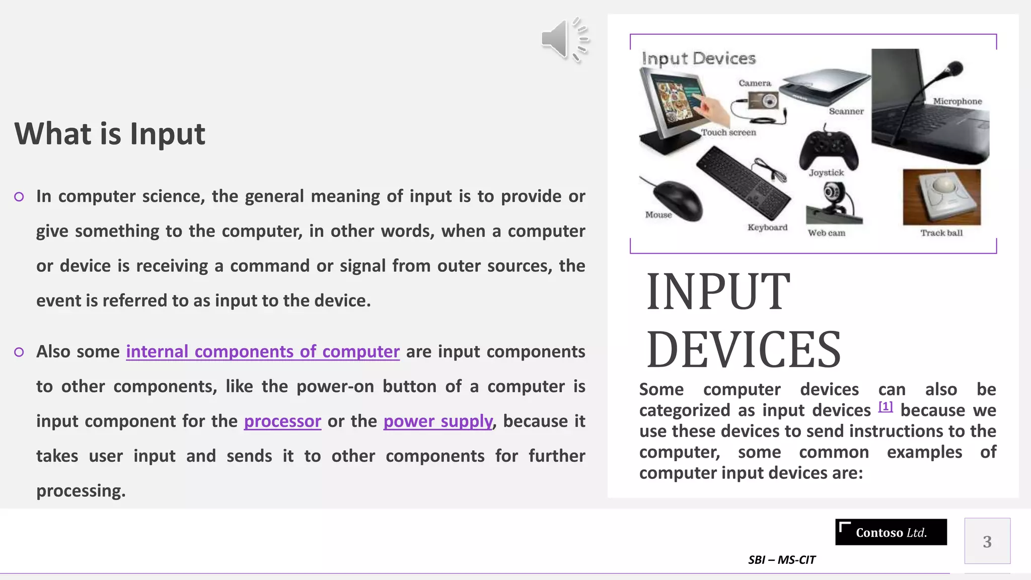 Contoso Ltd.
What is Input
○ In computer science, the general meaning of input is to provide or
give something to the computer, in other words, when a computer
or device is receiving a command or signal from outer sources, the
event is referred to as input to the device.
○ Also some internal components of computer are input components
to other components, like the power-on button of a computer is
input component for the processor or the power supply, because it
takes user input and sends it to other components for further
processing.
INPUT
DEVICES
Some computer devices can also be
categorized as input devices [1] because we
use these devices to send instructions to the
computer, some common examples of
computer input devices are:
SBI – MS-CIT
3
 
