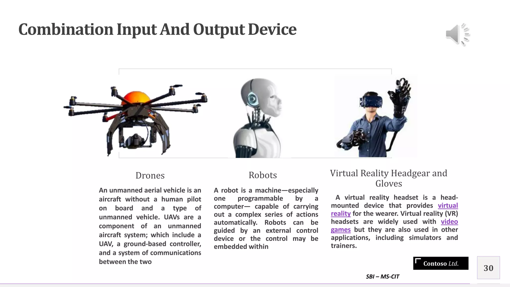 Contoso Ltd.
CombinationInput And Output Device
Drones
An unmanned aerial vehicle is an
aircraft without a human pilot
on board and a type of
unmanned vehicle. UAVs are a
component of an unmanned
aircraft system; which include a
UAV, a ground-based controller,
and a system of communications
between the two
Robots
A robot is a machine—especially
one programmable by a
computer— capable of carrying
out a complex series of actions
automatically. Robots can be
guided by an external control
device or the control may be
embedded within
Virtual Reality Headgear and
Gloves
A virtual reality headset is a head-
mounted device that provides virtual
reality for the wearer. Virtual reality (VR)
headsets are widely used with video
games but they are also used in other
applications, including simulators and
trainers.
SBI – MS-CIT
30
 