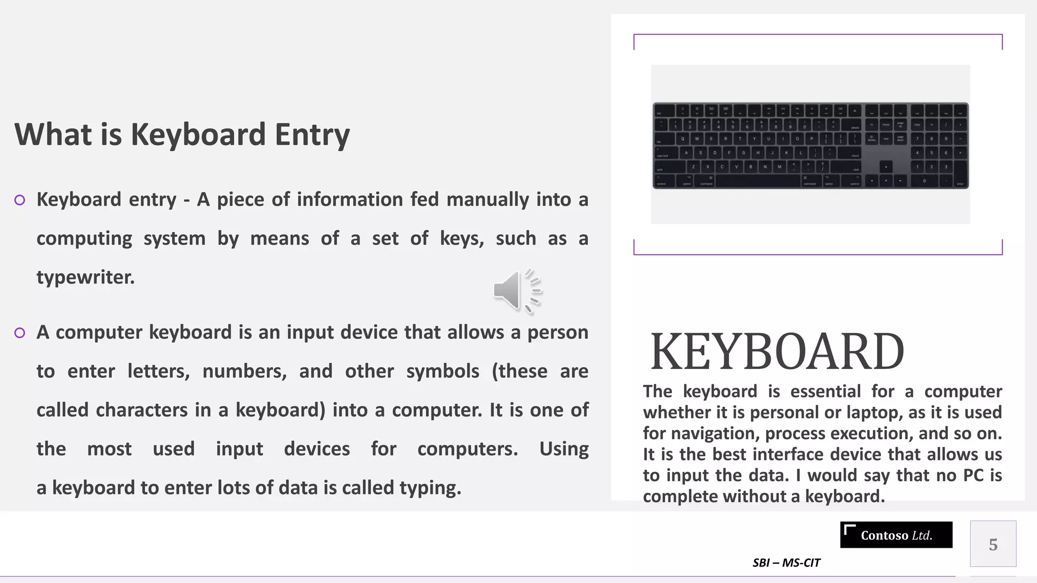 Contoso Ltd.
What is Keyboard Entry
○ Keyboard entry - A piece of information fed manually into a
computing system by means of a set of keys, such as a
typewriter.
○ A computer keyboard is an input device that allows a person
to enter letters, numbers, and other symbols (these are
called characters in a keyboard) into a computer. It is one of
the most used input devices for computers. Using
a keyboard to enter lots of data is called typing.
KEYBOARD
The keyboard is essential for a computer
whether it is personal or laptop, as it is used
for navigation, process execution, and so on.
It is the best interface device that allows us
to input the data. I would say that no PC is
complete without a keyboard.
SBI – MS-CIT
5
 