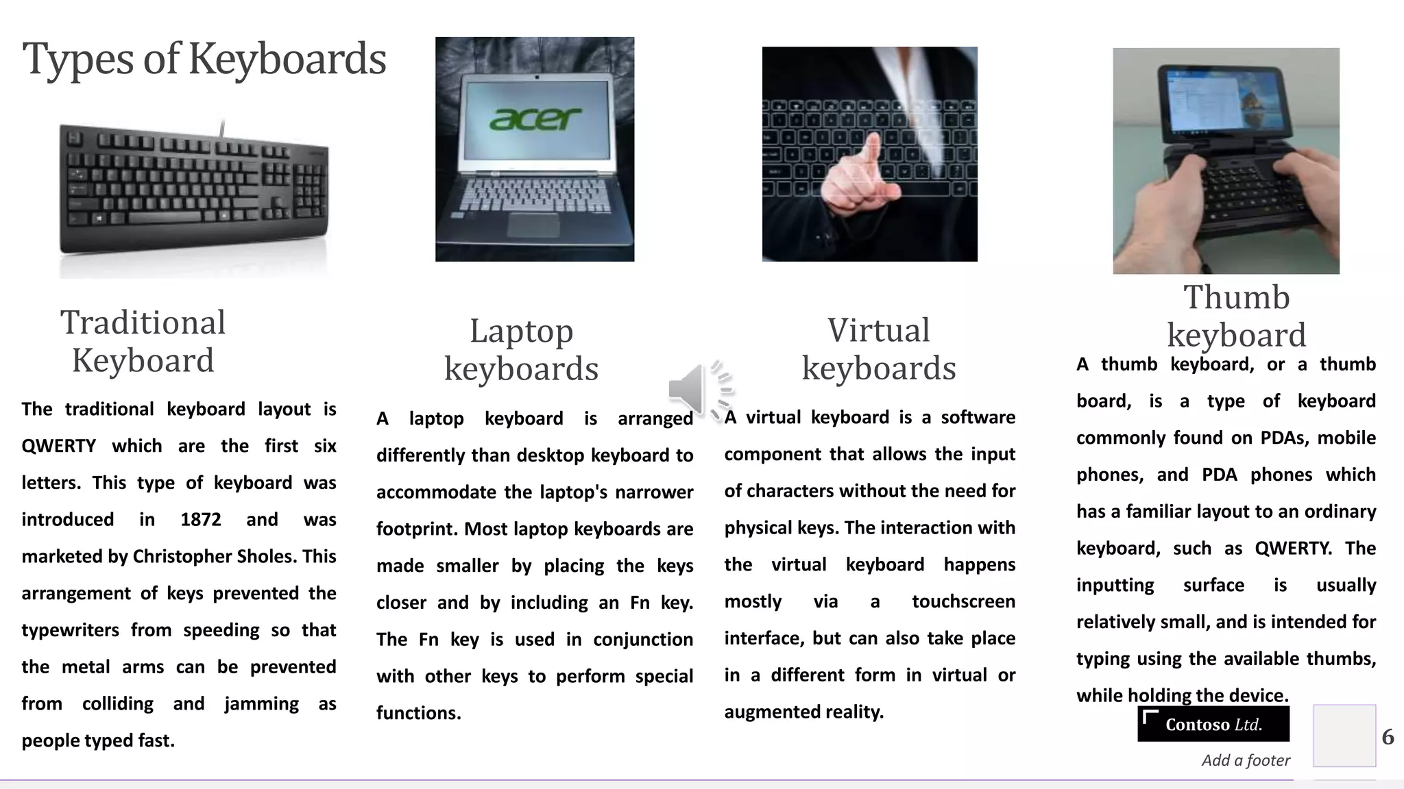 Contoso Ltd.
Typesof Keyboards
Traditional
Keyboard
The traditional keyboard layout is
QWERTY which are the first six
letters. This type of keyboard was
introduced in 1872 and was
marketed by Christopher Sholes. This
arrangement of keys prevented the
typewriters from speeding so that
the metal arms can be prevented
from colliding and jamming as
people typed fast.
Laptop
keyboards
A laptop keyboard is arranged
differently than desktop keyboard to
accommodate the laptop's narrower
footprint. Most laptop keyboards are
made smaller by placing the keys
closer and by including an Fn key.
The Fn key is used in conjunction
with other keys to perform special
functions.
Virtual
keyboards
A virtual keyboard is a software
component that allows the input
of characters without the need for
physical keys. The interaction with
the virtual keyboard happens
mostly via a touchscreen
interface, but can also take place
in a different form in virtual or
augmented reality.
Thumb
keyboard
A thumb keyboard, or a thumb
board, is a type of keyboard
commonly found on PDAs, mobile
phones, and PDA phones which
has a familiar layout to an ordinary
keyboard, such as QWERTY. The
inputting surface is usually
relatively small, and is intended for
typing using the available thumbs,
while holding the device.
Add a footer
6
 