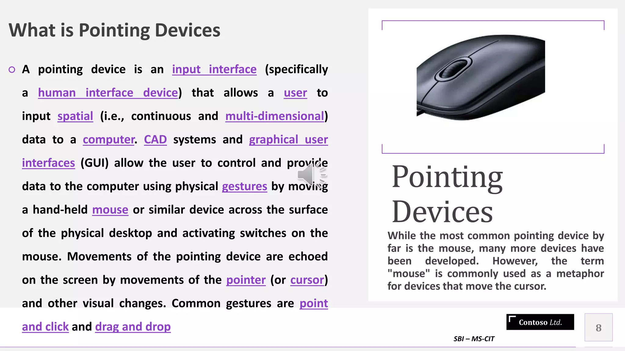 Contoso Ltd.
What is Pointing Devices
○ A pointing device is an input interface (specifically
a human interface device) that allows a user to
input spatial (i.e., continuous and multi-dimensional)
data to a computer. CAD systems and graphical user
interfaces (GUI) allow the user to control and provide
data to the computer using physical gestures by moving
a hand-held mouse or similar device across the surface
of the physical desktop and activating switches on the
mouse. Movements of the pointing device are echoed
on the screen by movements of the pointer (or cursor)
and other visual changes. Common gestures are point
and click and drag and drop
Pointing
Devices
While the most common pointing device by
far is the mouse, many more devices have
been developed. However, the term
"mouse" is commonly used as a metaphor
for devices that move the cursor.
SBI – MS-CIT
8
 