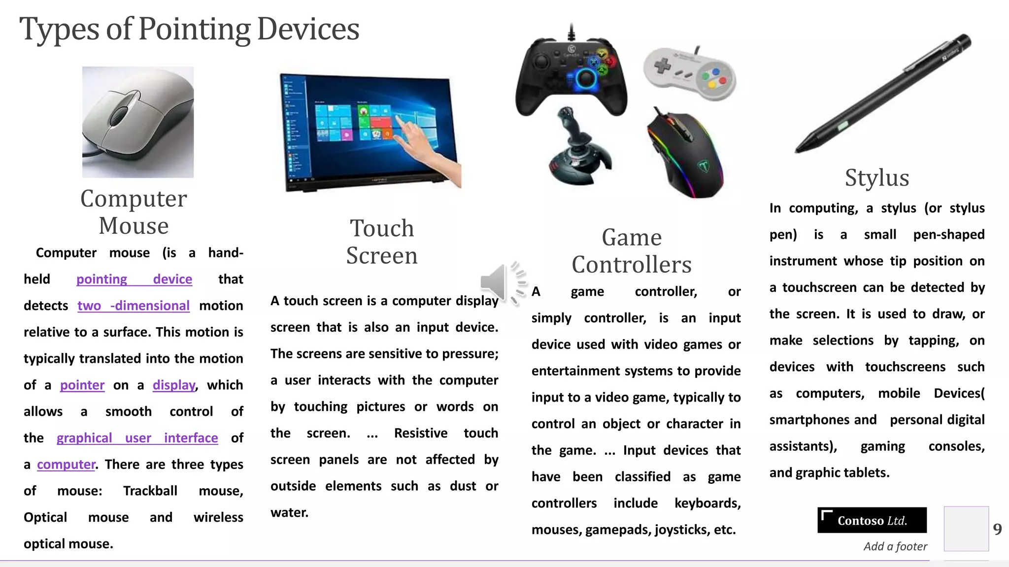 Contoso Ltd.
Typesof PointingDevices
Computer
Mouse
Computer mouse (is a hand-
held pointing device that
detects two -dimensional motion
relative to a surface. This motion is
typically translated into the motion
of a pointer on a display, which
allows a smooth control of
the graphical user interface of
a computer. There are three types
of mouse: Trackball mouse,
Optical mouse and wireless
optical mouse.
Touch
Screen
A touch screen is a computer display
screen that is also an input device.
The screens are sensitive to pressure;
a user interacts with the computer
by touching pictures or words on
the screen. ... Resistive touch
screen panels are not affected by
outside elements such as dust or
water.
Game
Controllers
A game controller, or
simply controller, is an input
device used with video games or
entertainment systems to provide
input to a video game, typically to
control an object or character in
the game. ... Input devices that
have been classified as game
controllers include keyboards,
mouses, gamepads, joysticks, etc.
Stylus
In computing, a stylus (or stylus
pen) is a small pen-shaped
instrument whose tip position on
a touchscreen can be detected by
the screen. It is used to draw, or
make selections by tapping, on
devices with touchscreens such
as computers, mobile Devices(
smartphones and personal digital
assistants), gaming consoles,
and graphic tablets.
Add a footer
9
 