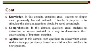 Cont.
 Knowledge: In this domain, questions entail students to simple
recall previously learned material. If teacher’s purpose is to
stimulate this domain, questions should be based accordingly.
 Comprehension: In this domain, questions entail students to
restructure or restate material in a way to demonstrate their
understanding of important meaning.
 Application: In this domain, such questions are asked which entail
students to apply previously learned material to solve problems in
new situations.
 