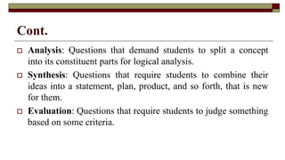 Cont.
 Analysis: Questions that demand students to split a concept
into its constituent parts for logical analysis.
 Synthesis: Questions that require students to combine their
ideas into a statement, plan, product, and so forth, that is new
for them.
 Evaluation: Questions that require students to judge something
based on some criteria.
 