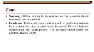 Cont.
 Summary: Before moving to the next section, the instructor should
summarize previous section.
 Conclusion: Review and recap is indispensable in guided discussion to
have an idea what was covered in the discussion. This will help the
student grasp the “larger picture.” The instructor should clarify any
questions (Kinne, 2000).
 