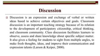 Discussion
 Discussion is an expression and exchange of verbal or written
ideas based to achieve certain objectives and goals. Classroom
discussion is an important teaching strategy because of its relation
to the development of participatory citizenship, critical thinking,
and classroom community. Class discussion facilitates learners to
observe, assess and share knowledge about specific subject matter.
It also gives a feeling for students to sight from multiple angles, to
make fresh thoughts, ideas, and improve their communication and
expression talents (Larson & Keiper, 2000).
 