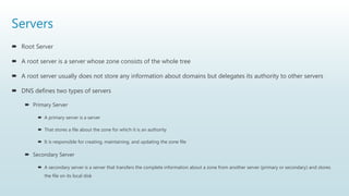 Servers
 Root Server
 A root server is a server whose zone consists of the whole tree
 A root server usually does not store any information about domains but delegates its authority to other servers
 DNS defines two types of servers
 Primary Server
 A primary server is a server
 That stores a file about the zone for which it is an authority
 It is responsible for creating, maintaining, and updating the zone file
 Secondary Server
 A secondary server is a server that transfers the complete information about a zone from another server (primary or secondary) and stores
the file on its local disk
 
