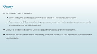 Query
 DNS has two types of messages
 Query : sent by DNS client to server, Query message consists of a header and question records
 Response : sent by DNS server to client, Response message consists of a header, question, records, answer records,
authoritative records, and additional records
 Query is a question to the server, Client ask about the IP address of the mentioned URL
 Response is answer to the question provided by client from server, i.e. it sent information (IP address) of the
mentioned URL.
 