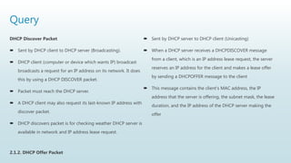 Query
DHCP Discover Packet
 Sent by DHCP client to DHCP server (Broadcasting).
 DHCP client (computer or device which wants IP) broadcast
broadcasts a request for an IP address on its network. It does
this by using a DHCP DISCOVER packet.
 Packet must reach the DHCP server.
 A DHCP client may also request its last-known IP address with
discover packet.
 DHCP discovers packet is for checking weather DHCP server is
available in network and IP address lease request.
2.1.2. DHCP Offer Packet
 Sent by DHCP server to DHCP client (Unicasting)
 When a DHCP server receives a DHCPDISCOVER message
from a client, which is an IP address lease request, the server
reserves an IP address for the client and makes a lease offer
by sending a DHCPOFFER message to the client
 This message contains the client's MAC address, the IP
address that the server is offering, the subnet mask, the lease
duration, and the IP address of the DHCP server making the
offer
 