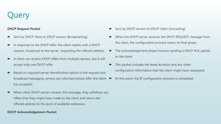 Query
DHCP Request Packet
 Sent by DHCP client to DHCP servers (Broadcasting)
 In response to the DHCP offer, the client replies with a DHCP
request, broadcast to the server, requesting the offered address.
 A client can receive DHCP offers from multiple servers, but it will
accept only one DHCP offer
 Based on required server identification option in the request and
broadcast messaging, servers are informed whose offer the client
has accepted.
 When other DHCP servers receive this message, they withdraw any
offers that they might have made to the client and return the
offered address to the pool of available addresses.
DHCP Acknowledgement Packet
 Sent by DHCP servers to DHCP client (Unicasting)
 When the DHCP server receives the DHCP REQUEST message from
the client, the configuration process enters its final phase.
 The acknowledgement phase involves sending a DHCP ACK packet
to the client.
 This packet includes the lease duration and any other
configuration information that the client might have requested.
 At this point, the IP configuration process is completed
 