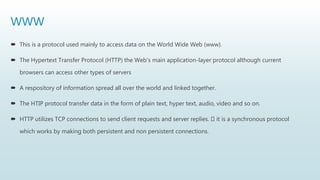 WWW
 This is a protocol used mainly to access data on the World Wide Web (www).
 The Hypertext Transfer Protocol (HTTP) the Web's main application-layer protocol although current
browsers can access other types of servers
 A respository of information spread all over the world and linked together.
 The HTIP protocol transfer data in the form of plain text, hyper text, audio, video and so on.
 HTTP utilizes TCP connections to send client requests and server replies. it is a synchronous protocol
which works by making both persistent and non persistent connections.
 