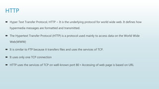 HTTP
 Hyper Text Transfer Protocol, HTTP − It is the underlying protocol for world wide web. It defines how
hypermedia messages are formatted and transmitted.
 The Hypertext Transfer Protocol (HTTP) is a protocol used mainly to access data on the World Wide
Web(WWW)
 It is similar to FTP because it transfers files and uses the services of TCP.
 It uses only one TCP connection
 HTTP uses the services of TCP on well-known port 80 • Accessing of web page is based on URL
 