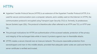 HTTPs
 Hypertext Transfer Protocol Secure (HTTPS) is an extension of the Hypertext Transfer Protocol (HTTP). It is
used for secure communication over a computer network, and is widely used on the Internet. In HTTPS, the
communication protocol is encrypted using Transport Layer Security (TLS) or, formerly, its predecessor,
Secure Sockets Layer (SSL). The protocol is therefore also often referred to as HTTP over TLS, or HTTP over
SSL.
 The principal motivations for HTTPS are authentication of the accessed website, protection of the privacy
and integrity of the exchanged data while in transit. It protects against man-in-themiddle attacks.
 HTTPS creates a secure channel over an insecure network. This ensures reasonable protection from
eavesdroppers and man-in-the-middle attacks, provided that adequate cipher suites are used and that the
server certificate is verified and trusted.
 