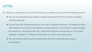 HTTPs
 Therefore, a user should trust an HTTPS connection to a website if and only if all of the following are true:
 The user trusts that the browser software correctly implements HTTPS with correctly preinstalled
certificate authorities.
 The user trusts the certificate authority to vouch only for legitimate websites. o The website provides a
valid certificate, which means it was signed by a trusted authority. o The certificate correctly identifies
the website (e.g., when the browser visits " https://www.tribhuvan-university.edu.np/", the received
certificate is properly for " tribhuvan-university.edu.np " and not some other entity).
 The user trusts that the protocol's encryption layer (SSL/TLS) is sufficiently secure against
eavesdroppers.
 