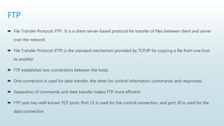 FTP
 File Transfer Protocol, FTP : It is a client-server-based protocol for transfer of files between client and server
over the network.
 File Transfer Protocol (FTP) is the standard mechanism provided by TCP/IP for copying a file from one host
to another.
 FTP establishes two connections between the hosts
 One connection is used for data transfer, the other for control information (commands and responses)
 Separation of commands and data transfer makes FTP more efficient
 FTP uses two well-known TCP ports: Port 21 is used for the control connection, and port 20 is used for the
data connection.
 