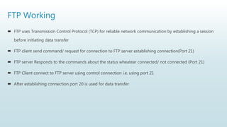 FTP Working
 FTP uses Transmission Control Protocol (TCP) for reliable network communication by establishing a session
before initiating data transfer
 FTP client send command/ request for connection to FTP server establishing connection(Port 21)
 FTP server Responds to the commands about the status wheatear connected/ not connected (Port 21)
 FTP Client connect to FTP server using control connection i.e. using port 21
 After establishing connection port 20 is used for data transfer
 