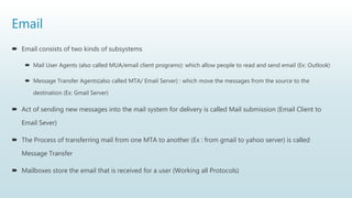 Email
 Email consists of two kinds of subsystems
 Mail User Agents (also called MUA/email client programs): which allow people to read and send email (Ex: Outlook)
 Message Transfer Agents(also called MTA/ Email Server) : which move the messages from the source to the
destination (Ex: Gmail Server)
 Act of sending new messages into the mail system for delivery is called Mail submission (Email Client to
Email Sever)
 The Process of transferring mail from one MTA to another (Ex : from gmail to yahoo server) is called
Message Transfer
 Mailboxes store the email that is received for a user (Working all Protocols)
 