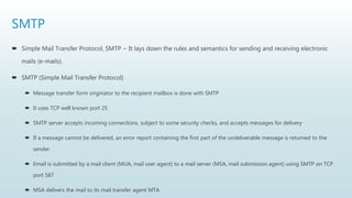 SMTP
 Simple Mail Transfer Protocol, SMTP − It lays down the rules and semantics for sending and receiving electronic
mails (e-mails).
 SMTP (Simple Mail Transfer Protocol)
 Message transfer form originator to the recipient mailbox is done with SMTP
 It uses TCP well known port 25
 SMTP server accepts incoming connections, subject to some security checks, and accepts messages for delivery
 If a message cannot be delivered, an error report containing the first part of the undeliverable message is returned to the
sender
 Email is submitted by a mail client (MUA, mail user agent) to a mail server (MSA, mail submission agent) using SMTP on TCP
port 587
 MSA delivers the mail to its mail transfer agent MTA
 