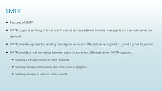SMTP
 Features of SMTP
 SMTP supports sending of email only It cannot retrieve (deliver to user) messages from a remote server on
demand
 SMTP provides system for sending message to same (or different) servers (gmail to gmail / gmail to yahoo)
 SMTP provide a mail exchange between users on same (or different) server SMTP supports:
 Sending a message to one or more recipients
 Sending message that includes text, voice, video or graphics
 Sending message to users on other network
 