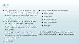 POP
 Post Office Protocol (POP) is an application-layer
Internet standard protocol used by local e-mail clients
to retrieve e-mail from a remote server over a TCP/IP
connection
 POP has been developed through several versions,
with version 3 (POP3) being the last standard
 E-mails are downloaded from the server's mailbox to
your computer
 No copy of Email will be kept in mailbox after
downloading the email • E-mails are available when
you are not connected
 POP Working
 Working of POP servers is as following steps:
 Connect to server
 Retrieve all mail
 Store locally as new mail
 Delete mail from server*
 Disconnect
* Deletion of mail is default setting , However user can
change the settings to keep the copy of email in mail box
 