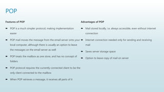 POP
Features of POP
 POP is a much simpler protocol, making implementation
easier
 POP mail moves the message from the email server onto your
local computer, although there is usually an option to leave
the messages on the email server as well
 POP treats the mailbox as one store, and has no concept of
folders
 POP protocol requires the currently connected client to be the
only client connected to the mailbox
 When POP retrieves a message, it receives all parts of it
Advantages of POP
 Mail stored locally, i.e. always accessible, even without internet
connection
 Internet connection needed only for sending and receiving
mail
 Saves server storage space
 Option to leave copy of mail on server
 