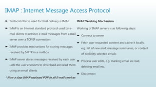 IMAP : Internet Message Access Protocol
 Protocols that is used for final delivery is IMAP
 IMAP is an Internet standard protocol used by e-
mail clients to retrieve e-mail messages from a mail
server over a TCP/IP connection
 IMAP provides mechanisms for storing messages
received by SMTP in a mailbox
 IMAP server stores messages received by each user
until the user connects to download and read them
using an email clients
* Now a days IMAP replaced POP in all E-mail services
IMAP Working Mechanism
Working of IMAP servers is as following steps:
 Connect to server
 Fetch user requested content and cache it locally,
e.g. list of new mail, message summaries, or content
of explicitly selected emails
 Process user edits, e.g. marking email as read,
deleting email etc.
 Disconnect
 