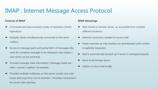 IMAP : Internet Message Access Protocol
Features of IMAP
 Connected and disconnected modes of operation (Faster
Operation)
 Multiple clients simultaneously connected to the same
mailbox
 Access to message parts and partial fetch of messages (No
need for complete message to be displayed only subject /
user name can be retrieved)
 Provides message state information ( Message states are :
read / unread / replied / forwarded )
 Provides multiple mailboxes on the server (create new mail
boxes and copy form one to another) • Provides mechanisms
for server-side searches
IMAP Advantage
 Mail stored on remote server, i.e. accessible from multiple
different locations
 Internet connection needed to access mail
 Faster overview as only headers are downloaded until content
is explicitly requested
 Mail is automatically backed up if server is managed properly
 Saves local storage space
 Option to store mail locally
 