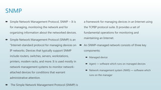SNMP
 Simple Network Management Protocol, SNMP − It is
for managing, monitoring the network and for
organizing information about the networked devices.
 Simple Network Management Protocol (SNMP) is an
"Internet-standard protocol for managing devices on
IP networks. Devices that typically support SNMP
include routers, switches, servers, workstations,
printers, modem racks, and more. It is used mostly in
network management systems to monitor network-
attached devices for conditions that warrant
administrative attention.
 The Simple Network Management Protocol (SNMP) is
a framework for managing devices in an Internet using
the TCPIIP protocol suite. It provides a set of
fundamental operations for monitoring and
maintaining an Internet.
 An SNMP-managed network consists of three key
components:
 Managed device
 Agent — software which runs on managed devices
 Network management system (NMS) — software which
runs on the manager
 