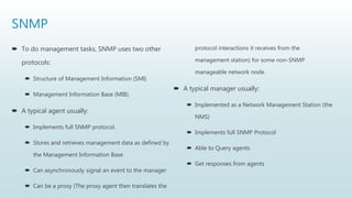 SNMP
 To do management tasks, SNMP uses two other
protocols:
 Structure of Management Information (SMI)
 Management Information Base (MIB).
 A typical agent usually:
 Implements full SNMP protocol.
 Stores and retrieves management data as defined by
the Management Information Base
 Can asynchronously signal an event to the manager
 Can be a proxy (The proxy agent then translates the
protocol interactions it receives from the
management station) for some non-SNMP
manageable network node.
 A typical manager usually:
 Implemented as a Network Management Station (the
NMS)
 Implements full SNMP Protocol
 Able to Query agents
 Get responses from agents
 
