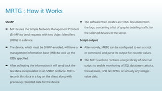 MRTG : How it Works
SNMP
 MRTG uses the Simple Network Management Protocol
(SNMP) to send requests with two object identifiers
(OIDs) to a device.
 The device, which must be SNMP-enabled, will have a
management information base (MIB) to look up the
OIDs specified.
 After collecting the information it will send back the
raw data encapsulated in an SNMP protocol. MRTG
records this data in a log on the client along with
previously recorded data for the device.
 The software then creates an HTML document from
the logs, containing a list of graphs detailing traffic for
the selected devices in the server.
Script output
 Alternatively, MRTG can be configured to run a script
or command, and parse its output for counter values.
 The MRTG website contains a large library of external
scripts to enable monitoring of SQL database statistics,
firewall rules, CPU fan RPMs, or virtually any integer-
value data.
 