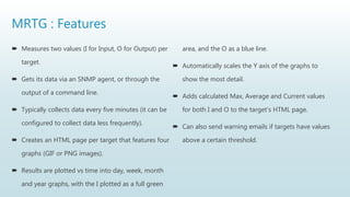 MRTG : Features
 Measures two values (I for Input, O for Output) per
target.
 Gets its data via an SNMP agent, or through the
output of a command line.
 Typically collects data every five minutes (it can be
configured to collect data less frequently).
 Creates an HTML page per target that features four
graphs (GIF or PNG images).
 Results are plotted vs time into day, week, month
and year graphs, with the I plotted as a full green
area, and the O as a blue line.
 Automatically scales the Y axis of the graphs to
show the most detail.
 Adds calculated Max, Average and Current values
for both I and O to the target's HTML page.
 Can also send warning emails if targets have values
above a certain threshold.
 