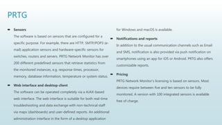 PRTG
 Sensors
The software is based on sensors that are configured for a
specific purpose. For example, there are HTTP, SMTP/POP3 (e-
mail) application sensors and hardware-specific sensors for
switches, routers and servers. PRTG Network Monitor has over
200 different predefined sensors that retrieve statistics from
the monitored instances, e.g. response times, processor,
memory, database information, temperature or system status.
 Web interface and desktop client
The software can be operated completely via a AJAX-based
web interface. The web interface is suitable for both real-time
troubleshooting and data exchange with non-technical staff
via maps (dashboards) and user-defined reports. An additional
administration interface in the form of a desktop application
for Windows and macOS is available.
 Notifications and reports
In addition to the usual communication channels such as Email
and SMS, notification is also provided via push notification on
smartphones using an app for iOS or Android. PRTG also offers
customizable reports.
 Pricing
PRTG Network Monitor's licensing is based on sensors. Most
devices require between five and ten sensors to be fully
monitored. A version with 100 integrated sensors is available
free of charge.
 