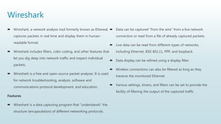 Wireshark
 Wireshark, a network analysis tool formerly known as Ethereal,
captures packets in real time and display them in human-
readable format.
 Wireshark includes filters, color coding, and other features that
let you dig deep into network traffic and inspect individual
packets.
 Wireshark is a free and open-source packet analyzer. It is used
for network troubleshooting, analysis, software and
communications protocol development, and education.
Features
 Wireshark is a data capturing program that "understands" the
structure (encapsulation) of different networking protocols.
 Data can be captured "from the wire" from a live network
connection or read from a file of already captured packets.
 Live data can be read from different types of networks,
including Ethernet, IEEE 802.11, PPP, and loopback.
 Data display can be refined using a display filter.
 Wireless connections can also be filtered as long as they
traverse the monitored Ethernet.
 Various settings, timers, and filters can be set to provide the
facility of filtering the output of the captured traffic
 