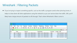 Wireshark : Filtering Packets
 If you’re trying to inspect something specific, such as the traffic a program sends when phoning home, it
helps to close down all other applications using the network so you can narrow down the traffic. Still, you’ll
likely have a large amount of packets to sift through. That’s where Wireshark’s filters come in.
 