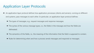 Application Layer Protocols
 An application layer protocol defines how application processes (clients and servers), running on different
end systems, pass messages to each other. In particular, an application layer protocol defines:
 The types of messages, e.g., request messages and response messages.
 The syntax of the various message types, i.e., the fields in the message and how the fields are
delineated.
 The semantics of the fields, i.e., the meaning of the information that the field is supposed to contain;
 Rules for determining when and how a process sends messages and responds to messages.
 