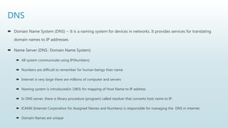 DNS
 Domain Name System (DNS) − It is a naming system for devices in networks. It provides services for translating
domain names to IP addresses.
 Name Server (DNS- Domain Name System)
 All system communicate using IP(Numbers)
 Numbers are difficult to remember for human beings than name
 Internet is very large there are millions of computer and servers
 Naming system is introduced(in 1983) for mapping of Host Name to IP address
 In DNS server, there is library procedure (program) called resolver that converts host name to IP.
 ICANN (Internet Corporation for Assigned Names and Numbers) is responsible for managing the DNS in internet.
 Domain Names are unique
 
