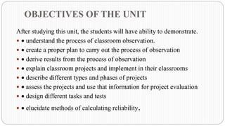 OBJECTIVES OF THE UNIT
After studying this unit, the students will have ability to demonstrate.
 • understand the process of classroom observation.
 • create a proper plan to carry out the process of observation
 • derive results from the process of observation
 • explain classroom projects and implement in their classrooms
 • describe different types and phases of projects
 • assess the projects and use that information for project evaluation
 • design different tasks and tests
 • elucidate methods of calculating reliability.
 