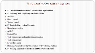 6.1 CLASSROOM OBSERVATION
6.1.1 Classroom Observations: Purpose and Significance
6.1.2 Planning and Preparing for Observation
 Artifacts
 Direct record
 Written record
6.1.3 Typical Observation Formats
 Narrative recording
 A-B-C
 Scatter Plot
 Task Engagement and academic participation
 Task Engagement
 Event Recording
 Deriving Results from the Observation by Developing Rubrics
6.1.4 Making Decision on the Basis of Observation Results
 