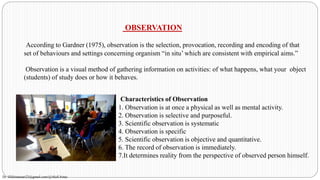 OBSERVATION
According to Gardner (1975), observation is the selection, provocation, recording and encoding of that
set of behaviours and settings concerning organism “in situ’ which are consistent with empirical aims.”
Observation is a visual method of gathering information on activities: of what happens, what your object
(students) of study does or how it behaves.
Characteristics of Observation
1. Observation is at once a physical as well as mental activity.
2. Observation is selective and purposeful.
3. Scientific observation is systematic
4. Observation is specific
5. Scientific observation is objective and quantitative.
6. The record of observation is immediately.
7.It determines reality from the perspective of observed person himself.
Dr. HJ(hinansari23@gmail.com/@AksEAina)
 