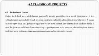 6.2 CLASSROOM PROJECTS
6.2.1 Definition of Project
Project is defined as a whole-hearted purposeful activity proceeding in a social environment. It is a
willingly taken responsibility which involves constructive effort to achieve the desired objective. A project
is an in-depth study of a particular topic that one or more children can undertake for a certain period of
time. Projects are multifaceted tasks involving exigent questions to be answered, demanding from learners
to design, solve problems, make appropriate decisions and investigate to explore.
 